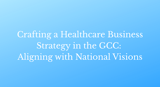 Crafting a Healthcare Business Strategy in the GCC: Aligning with National Visions