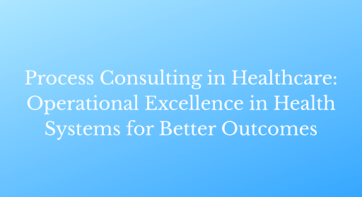 Process Consulting in Healthcare: Operational Excellence in Health Systems for Better Outcomes